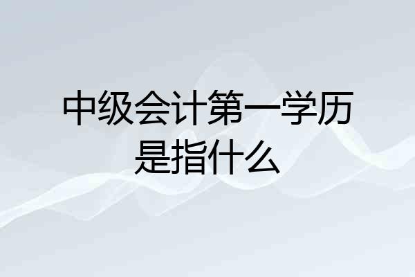 中级会计第一学历是指什么