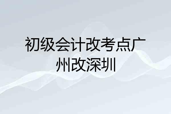 初级会计改考点广州改深圳