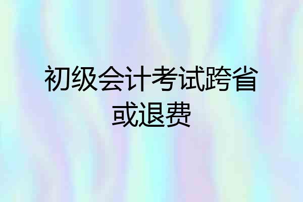 初级会计考试跨省或退费
