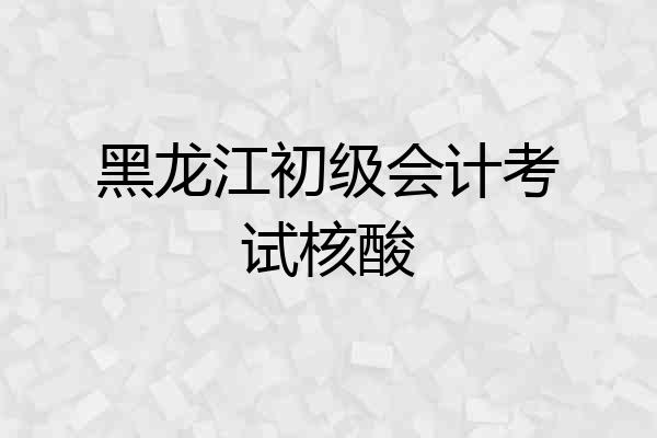 黑龙江初级会计考试核酸