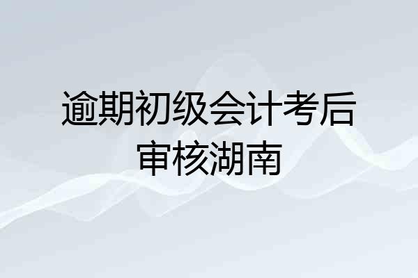 逾期初级会计考后审核湖南