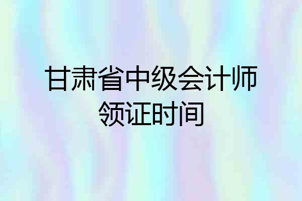 甘肃省中级会计师领证时间