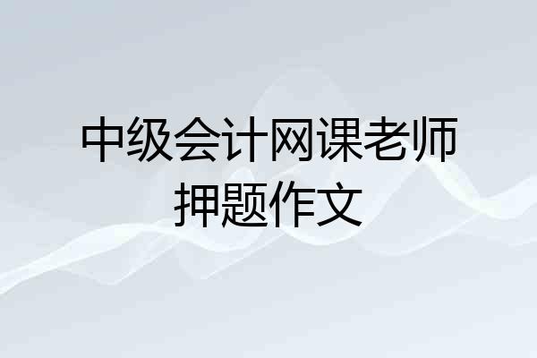 中级会计网课老师押题作文