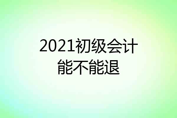 2021初级会计能不能退