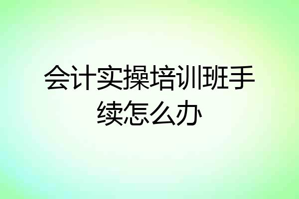 会计实操培训班手续怎么办