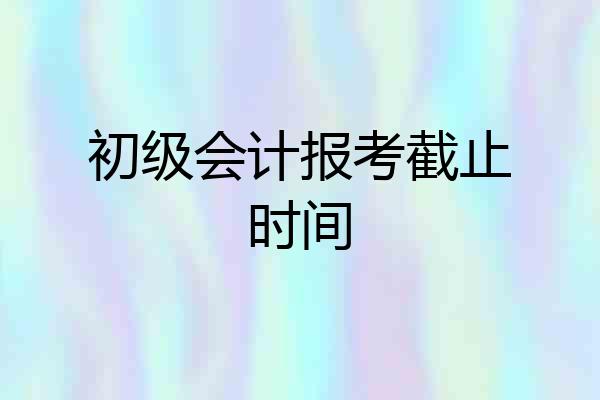 初级会计报考截止时间