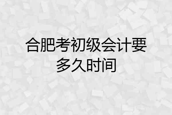 合肥考初级会计要多久时间