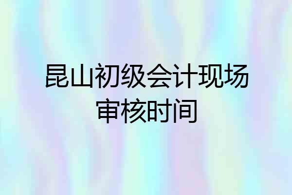 昆山初级会计现场审核时间