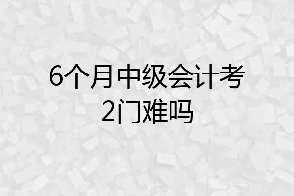 6个月中级会计考2门难吗