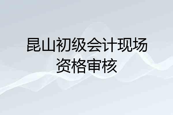 昆山初级会计现场资格审核