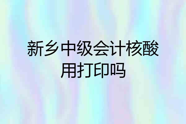 新乡中级会计核酸用打印吗