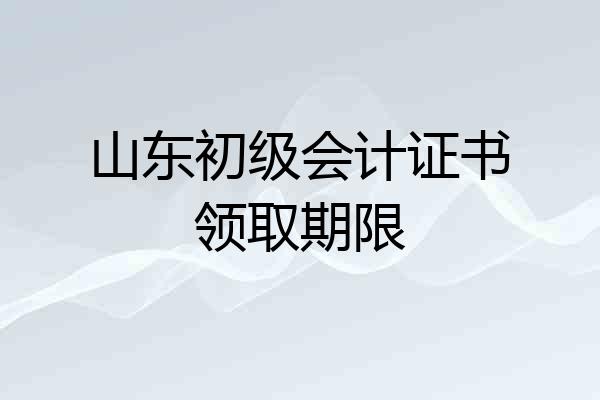 山东初级会计证书领取期限