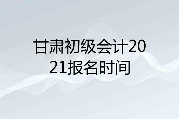 甘肃初级会计2021报名时间