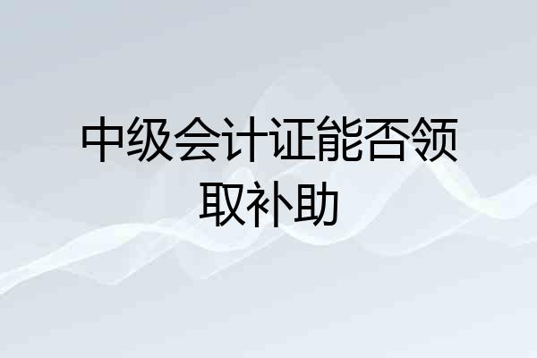 中级会计证能否领取补助