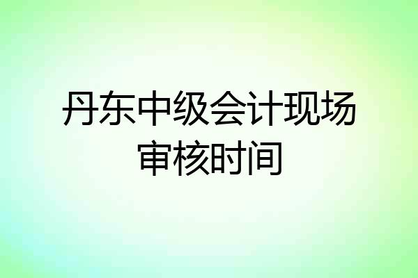 丹东中级会计现场审核时间