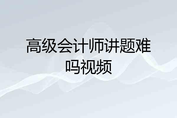 高级会计师讲题难吗视频