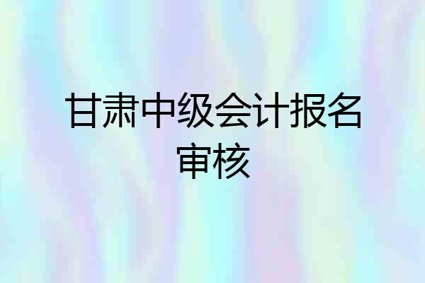 甘肃中级会计报名审核