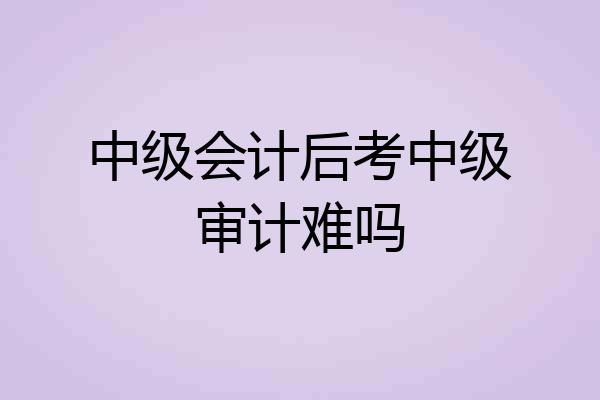 中级会计后考中级审计难吗