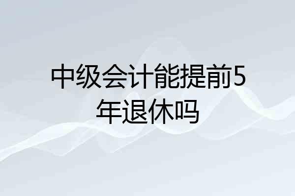 中级会计能提前5年退休吗