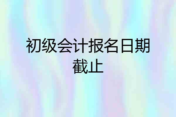 初级会计报名日期截止