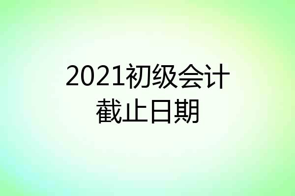 2021初级会计截止日期