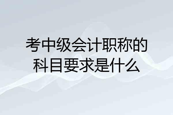 考中级会计职称的科目要求是什么