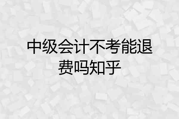 中级会计不考能退费吗知乎