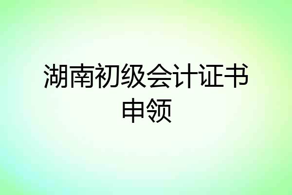 湖南初级会计证书申领