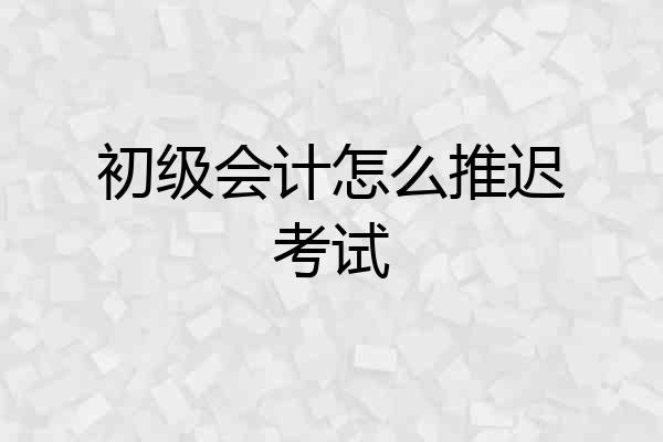 初级会计怎么推迟考试