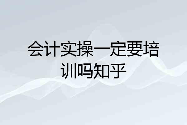 会计实操一定要培训吗知乎