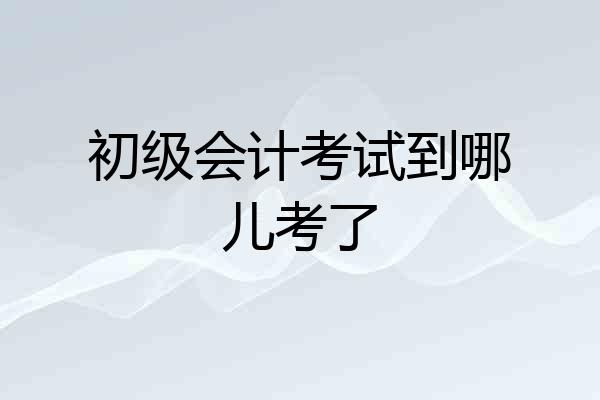 初级会计考试到哪儿考了