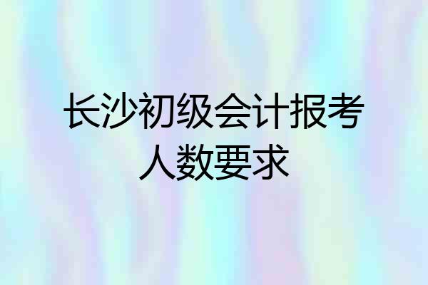 长沙初级会计报考人数要求