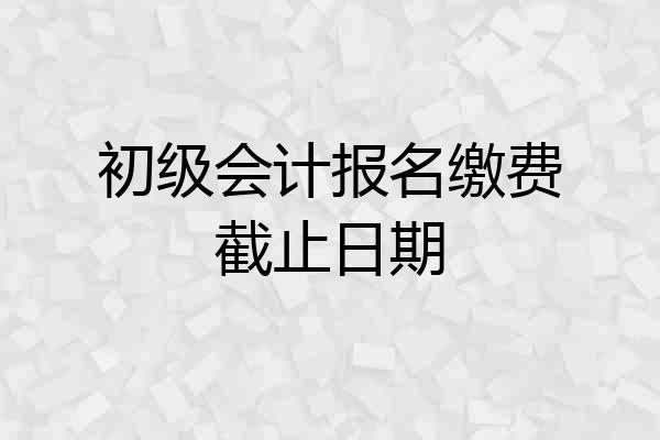 初级会计报名缴费截止日期