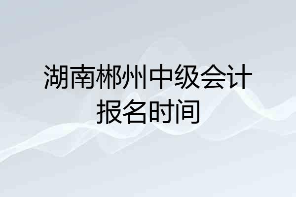 湖南郴州中级会计报名时间