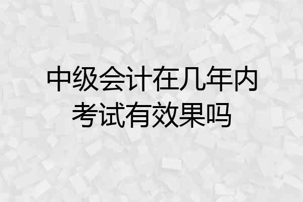 中级会计在几年内考试有效果吗