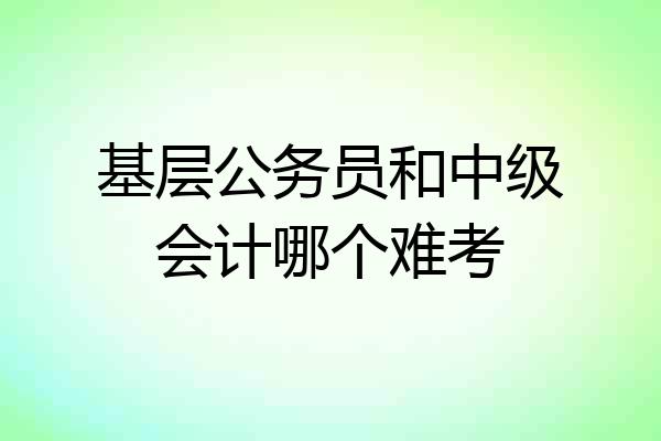 基层公务员和中级会计哪个难考