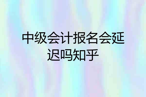 中级会计报名会延迟吗知乎