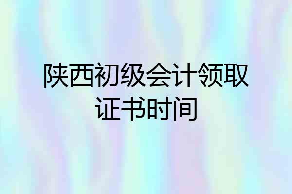 陕西初级会计领取证书时间