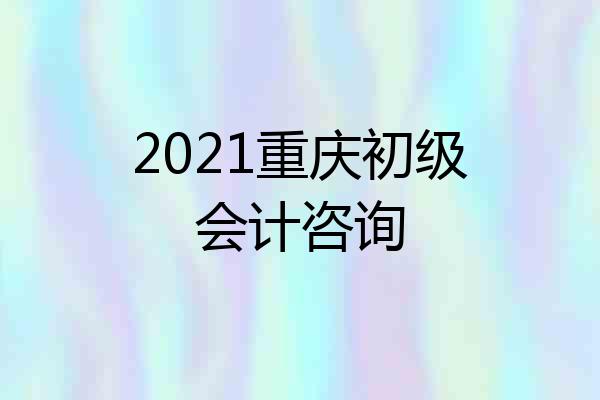 2021重庆初级会计咨询