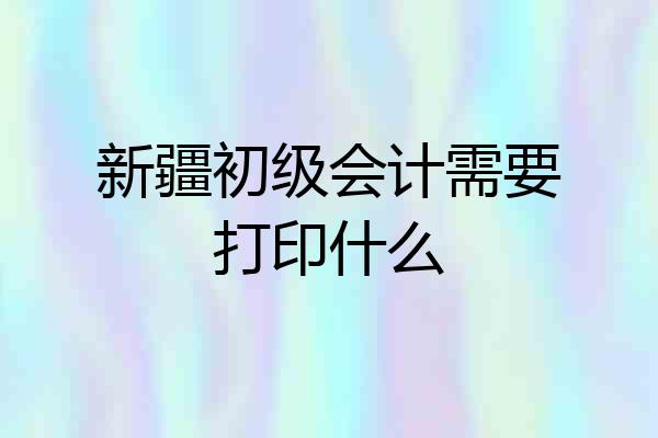 新疆初级会计需要打印什么