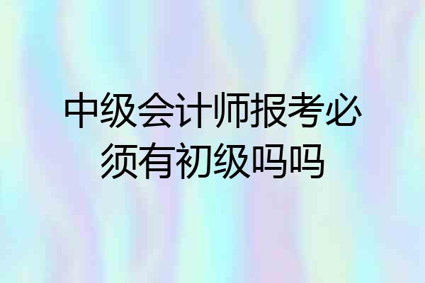 中级会计师报考必须有初级吗吗