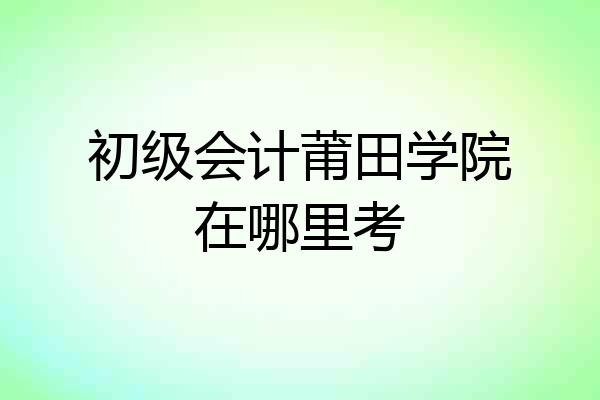 初级会计莆田学院在哪里考