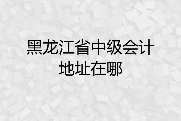 黑龙江省中级会计地址在哪