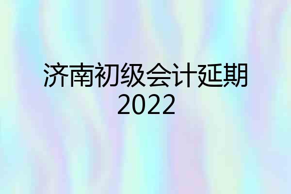 济南初级会计延期2022