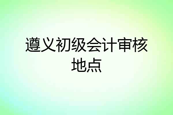 遵义初级会计审核地点