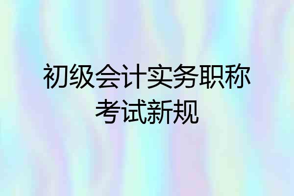 初级会计实务职称考试新规