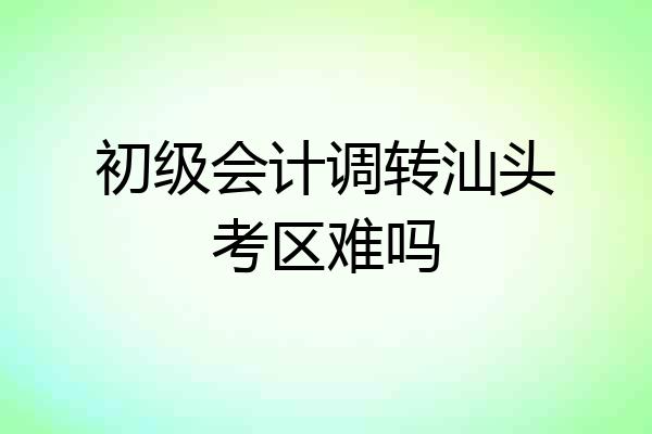 初级会计调转汕头考区难吗