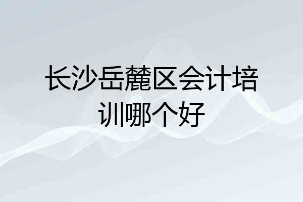 长沙岳麓区会计培训哪个好