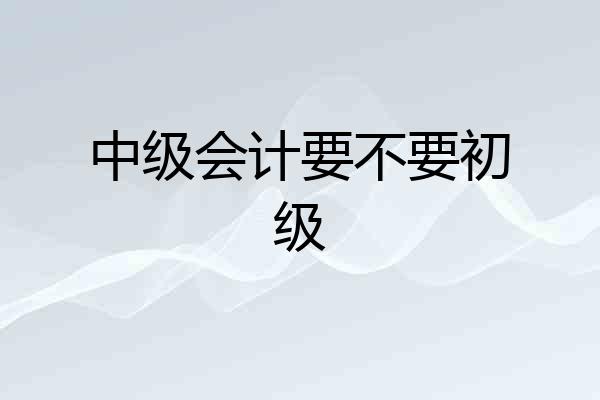 中级会计要不要初级