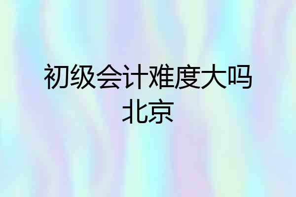 初级会计难度大吗北京